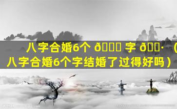 八字合婚6个 🍁 字 🌷 （八字合婚6个字结婚了过得好吗）